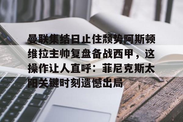 关于曼联集结日止住颓势阿斯顿维拉主帅复盘备战西甲，这操作让人直呼：菲尼克斯太阳关键时刻遗憾出局的信息